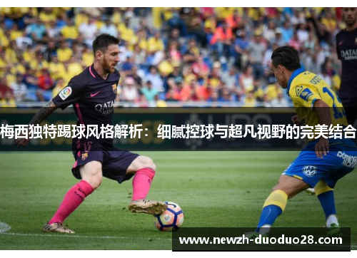 梅西独特踢球风格解析:细腻控球与超凡视野的完美结合 梅西独特踢球风格解析:细腻控球与超凡视野的完美结合