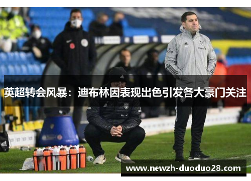 英超转会风暴:迪布林因表现出色引发各大豪门关注 英超转会风暴:迪布林因表现出色引发各大豪门关注