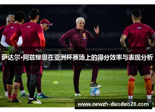 萨达尔·阿兹穆恩在亚洲杯赛场上的得分效率与表现分析 萨达尔·阿兹穆恩在亚洲杯赛场上的得分效率与表现分析