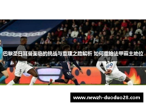 巴黎圣日耳曼面临的挑战与重建之路解析 如何重拾法甲霸主地位