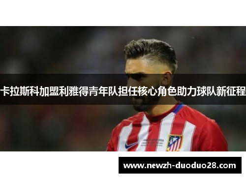 卡拉斯科加盟利雅得青年队担任核心角色助力球队新征程 卡拉斯科加盟利雅得青年队担任核心角色助力球队新征程