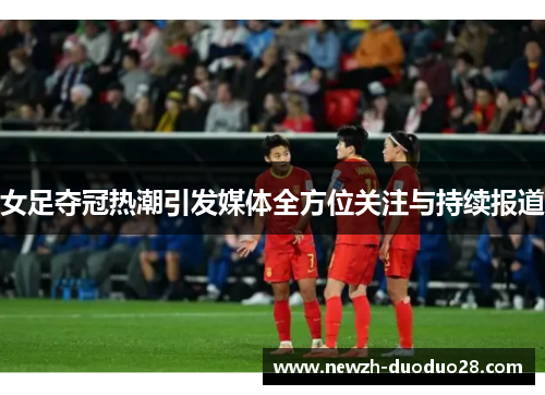 女足夺冠热潮引发媒体全方位关注与持续报道