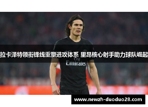 拉卡泽特领衔锋线重塑进攻体系 里昂核心射手助力球队崛起 拉卡泽特领衔锋线重塑进攻体系 里昂核心射手助力球队崛起