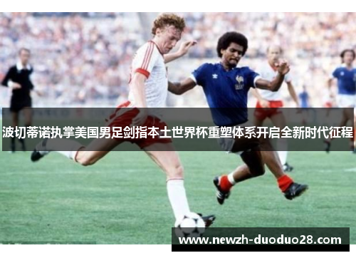 波切蒂诺执掌美国男足剑指本土世界杯重塑体系开启全新时代征程